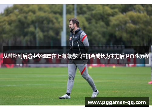 从替补到后防中坚魏震在上海海港抓住机会成长为主力后卫奋斗历程