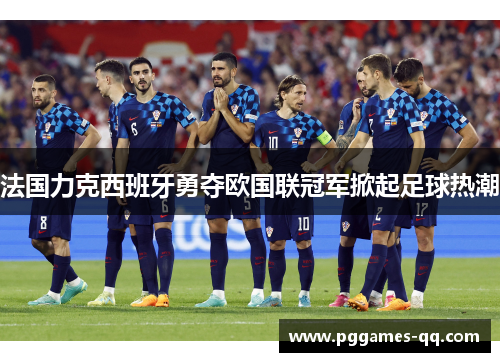 法国力克西班牙勇夺欧国联冠军掀起足球热潮