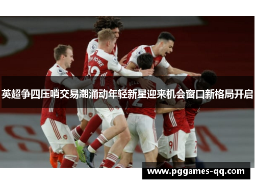 英超争四压哨交易潮涌动年轻新星迎来机会窗口新格局开启