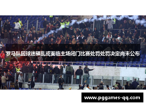 罗马队因球迷骚乱或面临主场闭门比赛处罚处罚决定尚未公布